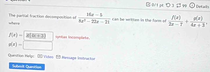 □ 0/1 pt つ 3 ⇄99 Details 
The partial fraction decomposition of  (16x-5)/8x^2-22x-21  can be written in the form of  f(x)/2x-7 + g(x)/4x+3 , 
where
f(x)= overline A(4x+3) syntax incomplete.
g(x)=
Question Help: Video Message instructor 
Submit Question