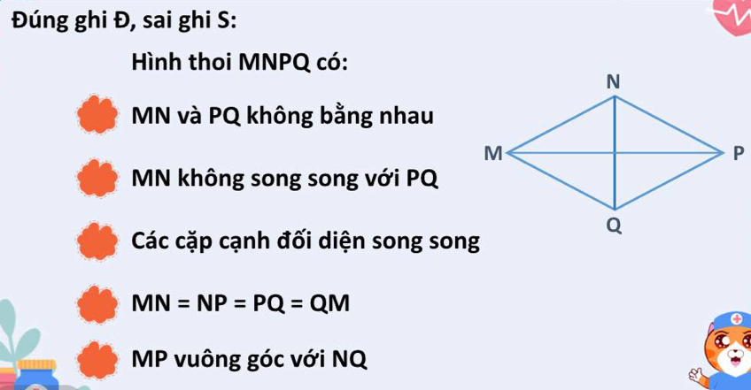 Đúng ghi Đ, sai ghi S: 
Hình thoi MNPQ có:
MN và PQ không bằng nhau
MN không song song với PQ
Các cặp cạnh đối diện song song
MN=NP=PQ=QM
MP vuông góc với NQ