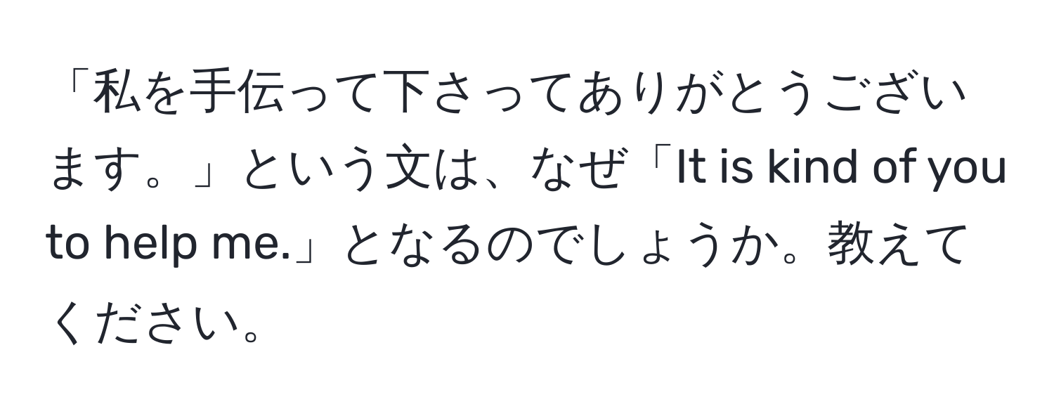 「私を手伝って下さってありがとうございます。」という文は、なぜ「It is kind of you to help me.」となるのでしょうか。教えてください。