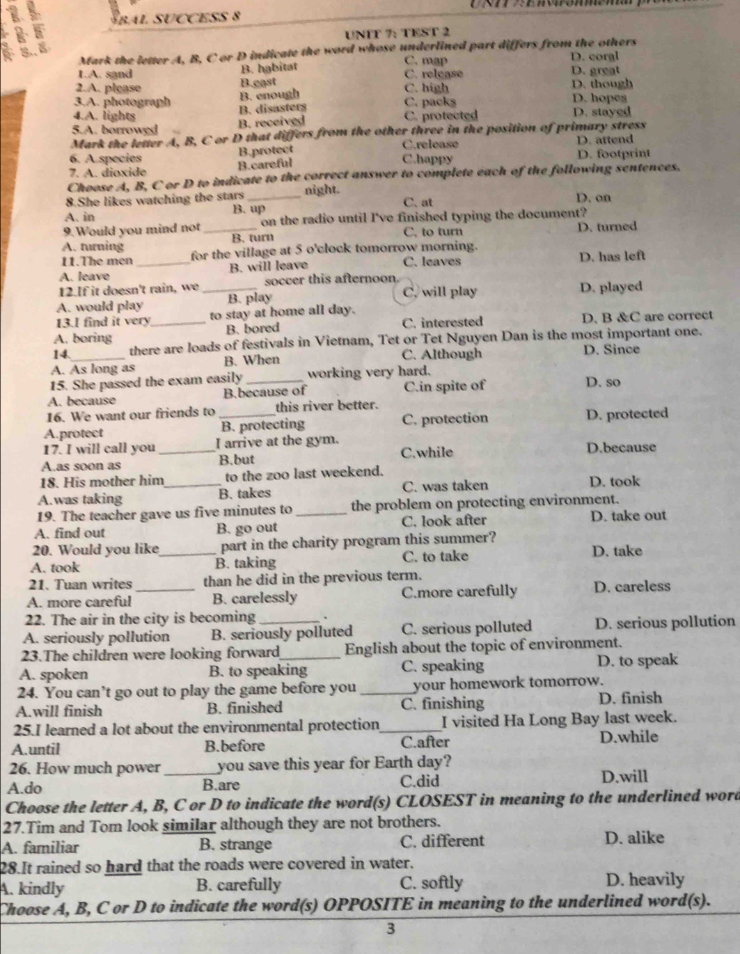 Fbal succes 8
W
3.. UNIT 7: TEST 2
Mark the letter A, B, C or D indicate the word whose underlined part differs from the others
C. map D. coral
B. habitat
1.A. sand C. relçase D. great
2.A. please B.east C. high D. though
3.A. photograph B. enough D. hopes
4.A. lights B. disasters C. packs
B. received C. protected D. stayed
5.A. borrowed
Mark the letter A, B, C or D that differs from the other three in the position of primary stress
C.release D. attend
B.protect
6. A.species C.happy D. footprint
7. A. dioxide B.careful
Choose A, B, C or D to indicate to the correct answer to complete each of the following sentences.
8.She likes watching the stars _night. C. at D. on
B. up
A. in
9. Would you mind not on the radio until I've finished typing the document?
C, to turn
A. turning _B. turn D. turned
11.The men for the village at 5 o'clock tomorrow morning.
A. leave _B. will leave C. leaves D. has left
12.If it doesn't rain, we _soccer this afternoon
C. will play D. played
A. would play B. play
13.I find it very to stay at home all day.
A. boring _B. bored C. interested D. B &C are correct
14. there are loads of festivals in Vietnam, Tet or Tet Nguyen Dan is the most important one.
C. Although
A. As long as B. When D. Since
15. She passed the exam easily working very hard.
A. because B.because of C.in spite of D. so
16. We want our friends to this river better.
A.protect _B. protecting C. protection D. protected
17. I will call you _I arrive at the gym.
A.as soon as
B.but C.while D.because
18. His mother him to the zoo last weekend.
A.was taking _B. takes C. was taken
D. took
19. The teacher gave us five minutes to the problem on protecting environment.
A. find out B. go out _C. look after D. take out
20. Would you like_ part in the charity program this summer? D. take
A. took B. taking
C. to take
21. Tuan writes than he did in the previous term.
A. more careful_ B. carelessly C.more carefully
D. careless
22. The air in the city is becoming `
A. seriously pollution B. seriously polluted C. serious polluted D. serious pollution
23.The children were looking forward English about the topic of environment.
A. spoken B. to speaking C. speaking D. to speak
24. You can’t go out to play the game before you _your homework tomorrow.
A.will finish B. finished C. finishing D. finish
25.I learned a lot about the environmental protection_ I visited Ha Long Bay last week.
A.until B.before C.after D.while
26. How much power_ you save this year for Earth day?
A.do B.are C.did
D.will
Choose the letter A, B, C or D to indicate the word(s) CLOSEST in meaning to the underlined word
27.Tim and Tom look similar although they are not brothers.
A. familiar B. strange C. different D. alike
28.It rained so hard that the roads were covered in water.
A. kindly B. carefully C. softly D. heavily
Choose A, B, C or D to indicate the word(s) OPPOSITE in meaning to the underlined word(s).
3