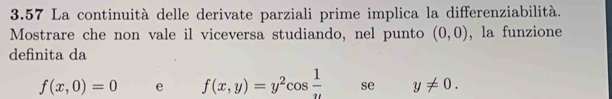 3.57 La continuità delle derivate parziali prime implica la differenziabilità. 
Mostrare che non vale il viceversa studiando, nel punto (0,0) , la funzione 
definita da
f(x,0)=0 e f(x,y)=y^2cos  1/u  se y!= 0.