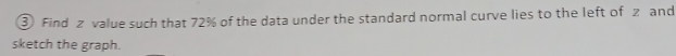 ③ Find z value such that 72% of the data under the standard normal curve lies to the left of z and 
sketch the graph.