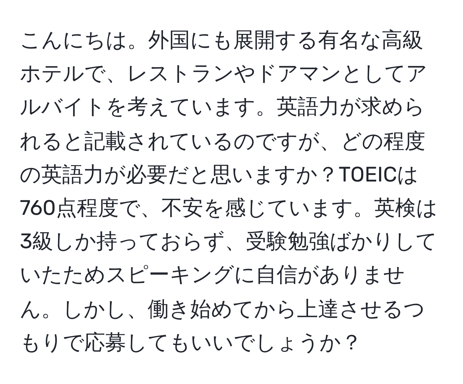 こんにちは。外国にも展開する有名な高級ホテルで、レストランやドアマンとしてアルバイトを考えています。英語力が求められると記載されているのですが、どの程度の英語力が必要だと思いますか？TOEICは760点程度で、不安を感じています。英検は3級しか持っておらず、受験勉強ばかりしていたためスピーキングに自信がありません。しかし、働き始めてから上達させるつもりで応募してもいいでしょうか？