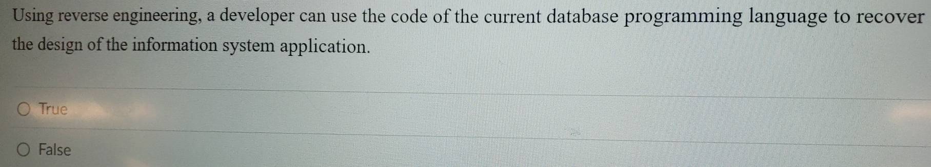 Using reverse engineering, a developer can use the code of the current database programming language to recover
the design of the information system application.
True
False