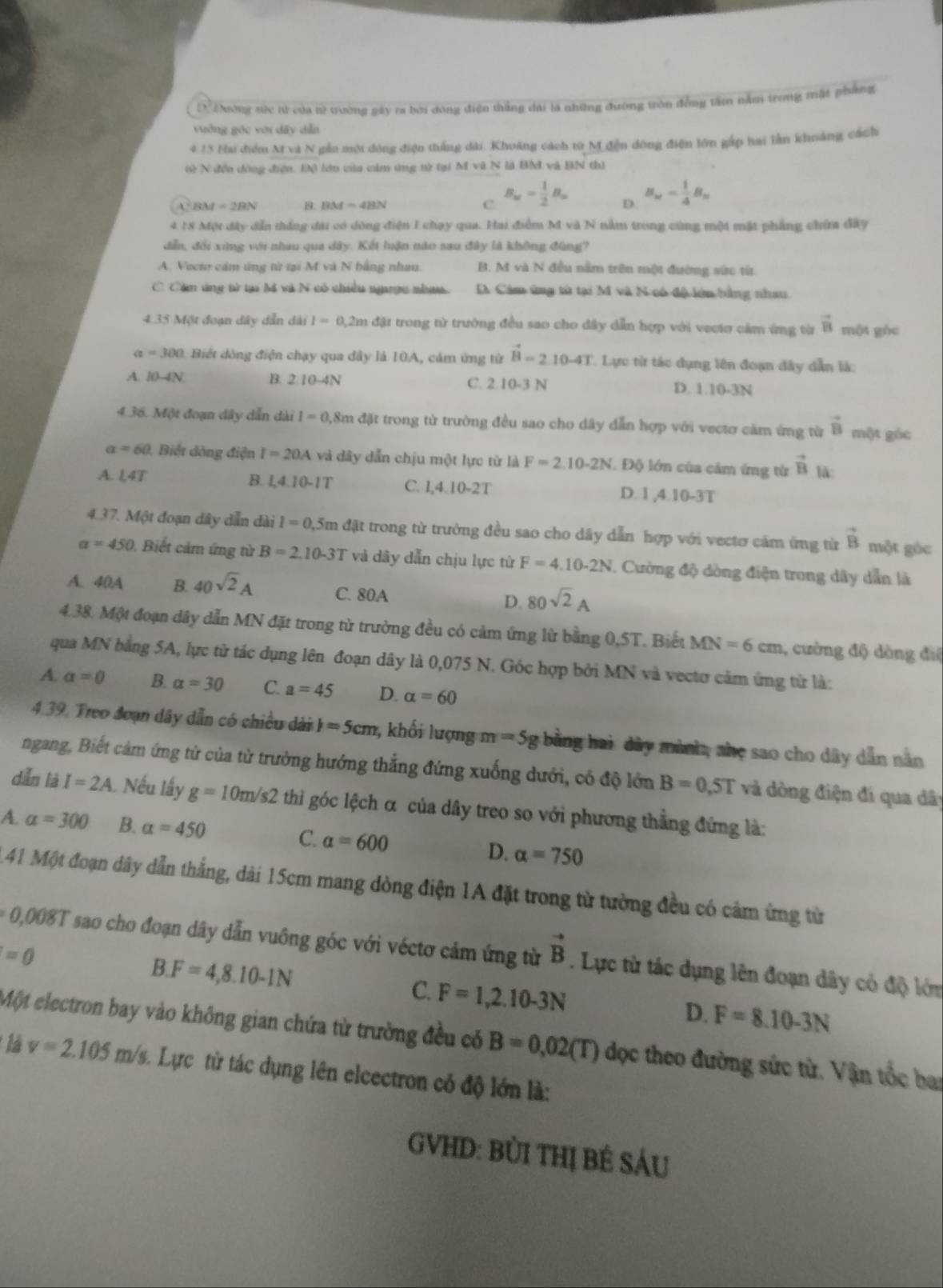 D. Thường nửc tử của tử trường gày ra bởi đóng điện thắng dài là những đường tròn đồng tâm năm trong mặt phẳng
uởng góc với dây dẫn
4.13 Hai điểm M và N gẫn một động điện thắng dài. Khoảng cách từ M đền đông điện lớn gấp hai lần khoảng cách
tử N đền đồng điện. Độ lớn của cảm ứng từ tại M và N là BM và BN thì
BM=2BN 1. 12M=413N C. B_w= 1/2 B_w D. B_n= 1/4 B_n
4 18 Một đây dẫn thắng đài có dông điện 1 chạy qua. Hai điểm M và N nằm trong cùng một mặt phẳng chứa đây
dễn, đổi xing với nhau qua dây. Kết luận nào sau đây là không đùng?
A. Vocto cảm ứng từ tại M và N bằng nhau. B. M và N đều nằm trên một đường sức từ
C. Cặm ứng từ tại Mã và N có chiều ngaợc nhưa DA Cám ứng tử tại M vã N có độ lớn bằng nhau
4.35 Một đoạn dây dẫn dài I=0,2mdat trong từ trưởng đều sao cho dây dẫn hợp với vectơ cảm ứng từ vector B một góc
a =300 0. Biết dòng điện chạy qua dây là 10A, cảm ứng từ vector B=2.10-4T Lực từ tác dụng lên đoạn đây dẫn là:
A. 10-4N B. 2 10-4N C. 2.10-3 N D. 1.10-3N
4.36. Một đoạn dây dẫn dài I=0.8π là đặt trong từ trường đều sao cho dây dẫn hợp với vectơ căm ứng từ vector B một góc
x=60 ), Biết dòng điện I=20A và dây dẫn chịu một lực từ là F=2.10-2N.  Độ lớn của cảm ứng từ vector B là:
B. 1,4.10-1T
A. L4T C. 1,4.10-2T D. 1 ,4.10-3T
4.37. Một đoạn dây dẫn dài I=0,5md/u trong từ trường đều sao cho dây dẫn hợp với vectơ cảm ứng từ vector B một góc
a=450 Biết cảm ứng từ B=2.10-3T và dây dẫn chịu lực từ F=4.10-2N. Cường độ dòng điện trong dây dẫn là
A. 40A B. 40sqrt(2)A C. 80A D. 80sqrt(2)A
4.38. Một đoạn dây dẫn MN đặt trong từ trường đều có cảm ứng lừ bằng 0,5T. Biết MN=6cm 1, cường độ dòng điệ
qua MN bằng 5A, lực từ tác dụng lên đoạn dây là 0,075 N. Góc hợp bởi MN và vectơ cảm ứng từ là:
A a=0 B. a=30 C. a=45 D. alpha =60
4.39. Treo đoạn dây dẫn có chiều dài )=5cm , khối lượng m=5g bằng hai dây mùnh, nhẹ sao cho dây dẫn năn
ngang, Biết cảm ứng từ của từ trường hướng thẳng đứng xuống dưới, có độ lớn B=0,5T và dòng điện đí qua dây
dǎn là I=2A Nếu lấy g=10m/s2 thì góc lệch α của dây treo so với phương thẳng đứng là:
A. alpha =300 B. alpha =450 C. alpha =600 D. alpha =750
41 Một đoạn dây dẫn thẳng, dài 15cm mang dòng điện 1A đặt trong từ tường đều có cảm ứng từ
0,008T sao cho đoạn dây dẫn vuông góc với véctơ cảm ứng từ vector B. Lực từ tác dụng lên đoạn dây có độ lớn
=0
B.F=4,8.10-1N
C. F=1,2.10-3N
D. F=8.10-3N
Một electron bay vào không gian chứa từ trường đều có B=0,02(T) dọc theo đường sức từ. Vận tốc bai
là v=2.105m/s Lực từ tác dụng lên elcectron có độ lớn là:
GVHD: BỦI THị BÊ SÁU