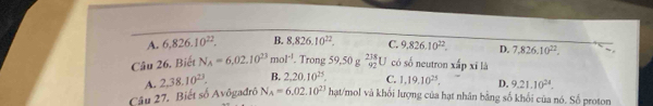 A. 6,826.10^(22). B. 8, 826.10^(22). C. 9,826.10^(22). D. 7,826.10^(22). 
Câu 26, Biết N_A=6,02.10^(23)mol^(-1). Trong 59,50 g _(92)^(238)U có số neutron xấp xī là
B. 2,20.10^(25). C. 1, 19, 10^(25). D. 9.21.10^(24). 
Câu 27. Biết số Avôgađrô A. 2,38.10^(23). N_A=6.02.10^(23) hạt/mol và khối lượng của hạt nhân bằng số khối của nó. Số proton