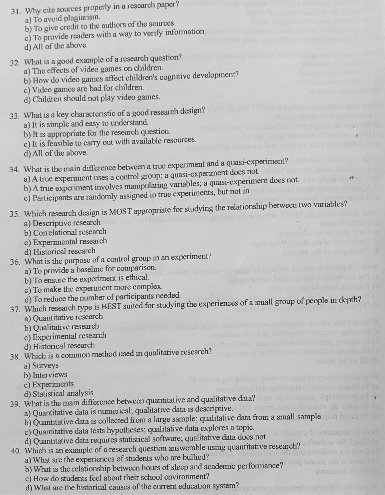 Why cite sources properly in a research paper?
a) To avoid plagiarism.
b) To give credit to the authors of the sources.
c) To provide readers with a way to verify information.
d) All of the above.
32. What is a good example of a research question?
a) The effects of video games on children.
b) How do video games affect children's cognitive development?
c) Video games are bad for children.
d) Children should not play video games.
33. What is a key characteristic of a good research design?
a) It is simple and easy to understand.
b) It is appropriate for the research question.
c) It is feasible to carry out with available resources.
d) All of the above.
34. What is the main difference between a true experiment and a quasi-experiment?
a) A true experiment uses a control group; a quasi-experiment does not.
b) A true experiment involves manipulating variables; a quasi-experiment does not.
c) Participants are randomly assigned in true experiments, but not in
35. Which research design is MOST appropriate for studying the relationship between two variables?
a) Descriptive research
b) Correlational research
c) Experimental research
d) Historical research
36. What is the purpose of a control group in an experiment?
a) To provide a baseline for comparison.
b) To ensure the experiment is ethical.
c) To make the experiment more complex.
d) To reduce the number of participants needed.
37. Which research type is BEST suited for studying the experiences of a small group of people in depth?
a) Quantitative research
b) Qualitative research
c) Experimental research
d) Historical research
38. Which is a common method used in qualitative research?
a) Surveys
b) Interviews
c) Experiments
d) Statistical analysis
39. What is the main difference between quantitative and qualitative data?
a) Quantitative data is numerical; qualitative data is descriptive.
b) Quantitative data is collected from a large sample; qualitative data from a small sample.
c) Quantitative data tests hypotheses; qualitative data explores a topic.
d) Quantitative data requires statistical software; qualitative data does not.
40. Which is an example of a research question answerable using quantitative research?
a) What are the experiences of students who are bullied?
b) What is the relationship between hours of sleep and academic performance?
c) How do students feel about their school environment?
d) What are the historical causes of the current education system?