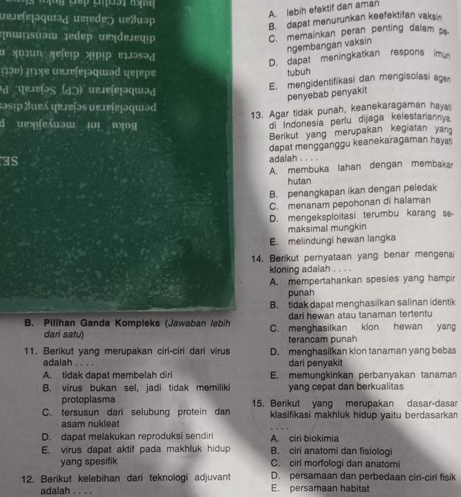 ueɾeſeḷɔqɯɔд ueļedɐ) uɐuəp
A. lebih efektif dan aman
B. dapat menurunkan keefektifan vakain
:∩ῶsuəw ɪedep vexde.eφ!p
C. memainkan peran penting dalam p.
ngembangan vaksin
α >mun ॠeſeɪp »pɪp elæəsəd
D. dapat meningkatkan respons imun
±ɔν) μιʃɐ ue.æɐſéɲəqɯəd पɐɲpɛ
tubuh
व पृरमसिə९ (dɔ) परrɐिɐɽəपɯəत
E. mengidentifikasi dan mengisolasi age
penyebab penyakit
təsɪp ヨue ɐreʃəs ue.reſɐḷəqɯəd
13. Agar tidak punah, keanekaragaman hayat
d uexfexuəw µ nyng
di Indonesia perlu dijaga kelestariannya
Berikut yang merupakan kegiatan yan
dapat mengganggu keanekaragaman hayat
as adalah . . . .
A. membuka lahan dengan membakar
hutan
B. penangkapan ikan dengan peledak
C. menanam pepohonan di halaman
D. mengeksploitasi terumbu karang se-
maksimal mungkin
E. melindungi hewan langka
14. Berikut pernyataan yang benar mengenai
kloning adalah . . . .
A. mempertahankan spesies yang hampir
punah
B. tidak dapat menghasilkan salinan identik
dari hewan atau tanaman tertentu
B. Pilihan Ganda Kompleks (Jawaban lebih C. menghasilkan klon hewan yang
dari satu) terancam punah
11. Berikut yang merupakan ciri-ciri dari virus D. menghasilkan klon tanaman yang bebas
adalah . . . . dari penyakit
A. tidak dapat membelah diri E. memungkinkan perbanyakan tanaman
B. virus bukan sel, jadi tidak memiliki yang cepat dan berkualitas
protoplasma 15. Berikut yang merupakan dasar-dasar
C. tersusun dari selubung protein dan klasifikasi makhluk hidup yaitu berdasarkan
asam nukleat
D. dapat melakukan reproduksi sendiri A. ciri biokimia
E. virus dapat aktif pada makhluk hidup B. ciri anatomi dan fisiologi
yang spesifik C. ciri morfologi dan anatomi
12. Berikut kelebihan dari teknologi adjuvant D. persamaan dan perbedaan ciri-ciri fisik
adalah . . . . E. persamaan habitat