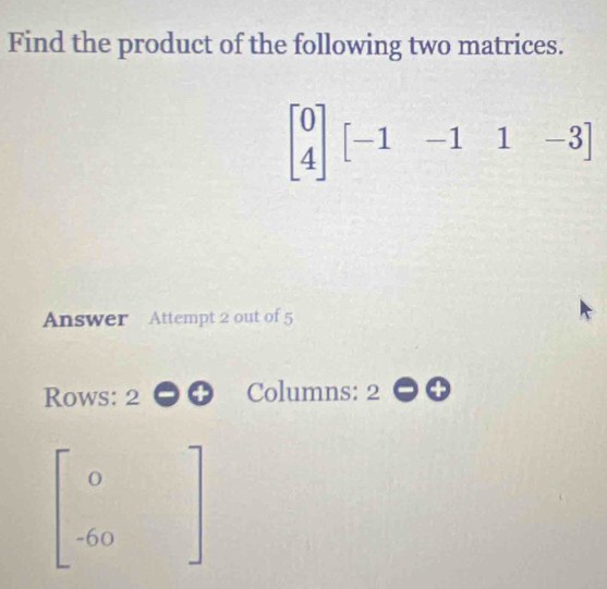 Find the product of the following two matrices.
beginbmatrix 0 4endbmatrix [-1-11-3]
Answer Attempt 2 out of 5
Rows: 2 Columns: 2
beginbmatrix 0 -60endbmatrix