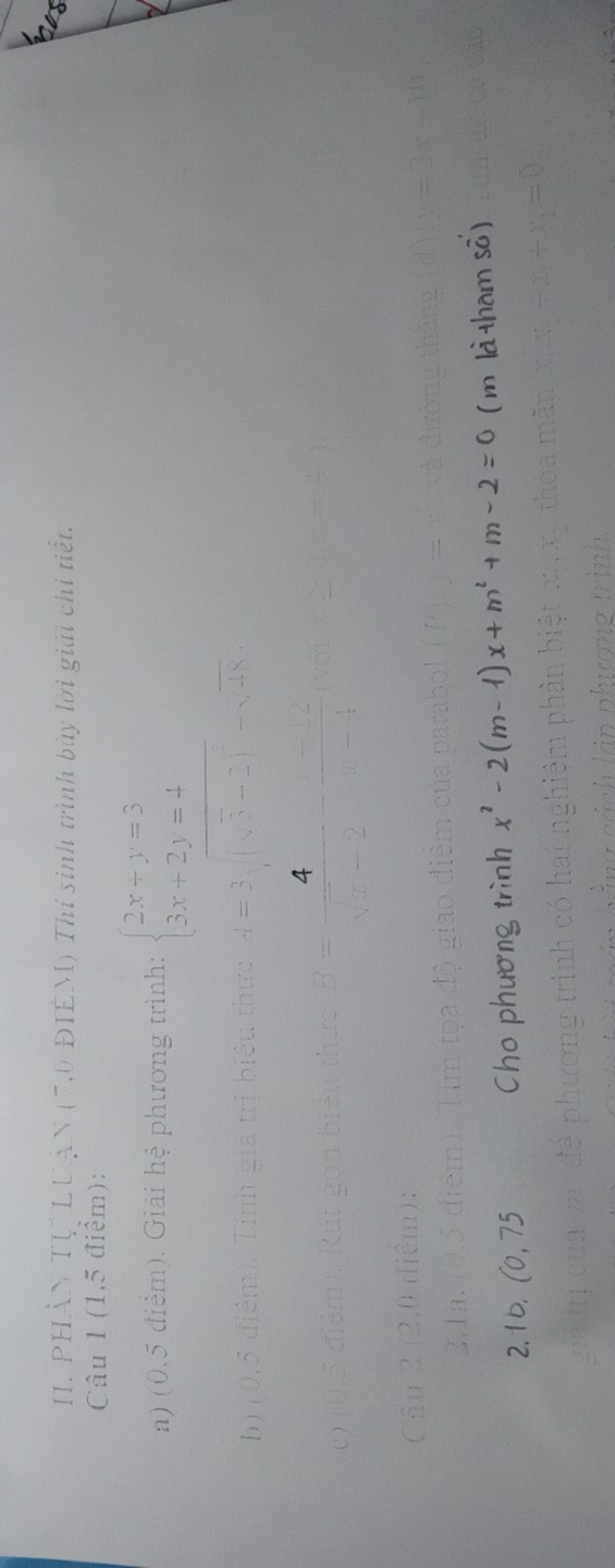 PHÂN Tự LUậN (7,0 ĐIÉM) Thí sinh trình bày lời giải chi tiết. 
Câu 1 (1,5 điểm): 
a) (0.5 điểm). Giải hệ phương trình: beginarrayl 2x+y=3 3x+2y=4endarray.
b) (0.5 điểm) a trị biểu thức -1=3sqrt((sqrt 3)-2)^2-sqrt(48)
c ) (
B= 4/sqrt(x)-2 - (-2)/x-4 (sqrt(x)
Câu 
2.1b. (0, 75 Cho phương trình x^2-2(m-1)x+m^2+m-2=0 ( m là tham sô)