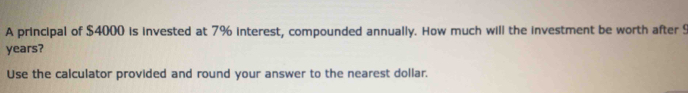 A principal of $4000 is invested at 7% interest, compounded annually. How much will the investment be worth after S
years? 
Use the calculator provided and round your answer to the nearest dollar.