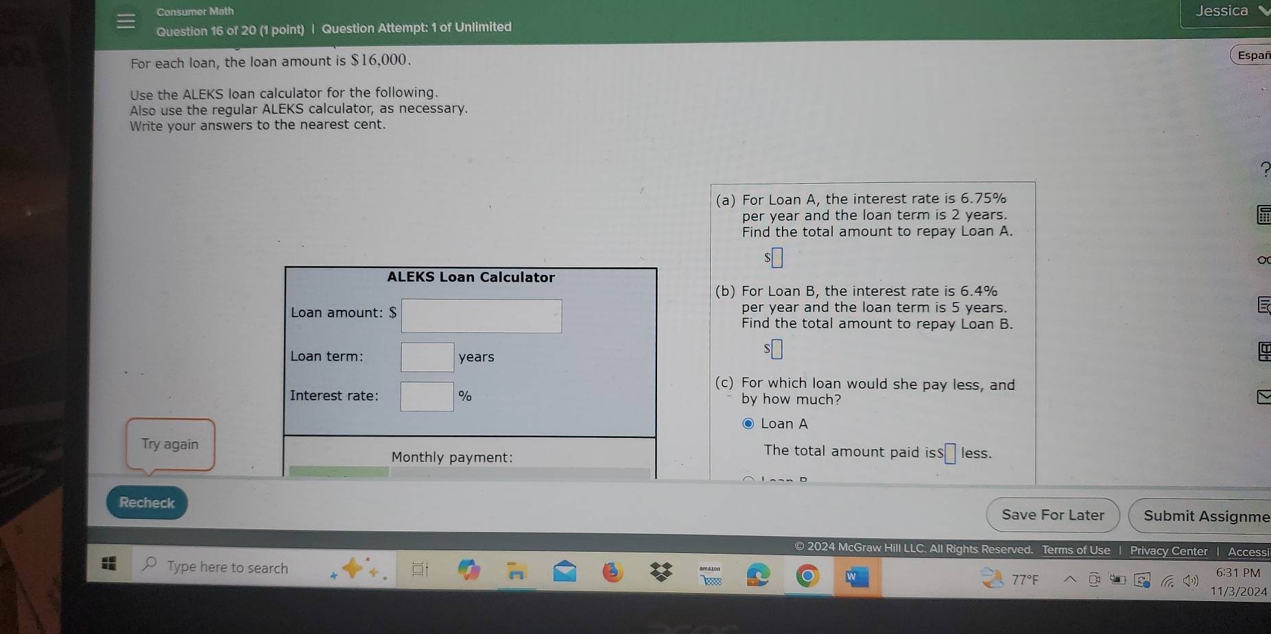 Consumer Math Jessica 
Question 16 of 20 (1 point) | Question Attempt: 1 of Unlimited 
For each loan, the loan amount is $16,000. Españ 
Use the ALEKS loan calculator for the following. 
Also use the regular ALEKS calculator, as necessary. 
Write your answers to the nearest cent. 
(a) For Loan A, the interest rate is 6.75%
per year and the loan term is 2 years. 
Find the total amount to repay Loan A. 
S 
ALEKS Loan Calculator 
(b) For Loan B, the interest rate is 6.4%
Loan amount: $ per year and the loan term is 5 years. 
Find the total amount to repay Loan B. 
Loan term: years
a 
(c) For which loan would she pay less, and 
Interest rate: % by how much? 
● Loan A 
Try again The total amount paid is $ less. 
Monthly payment: 
Recheck Save For Later Submit Assignme 
© 2024 McGraw Hill LLC. All Rights Reserved. Terms of Use | Privacy Center Access 
Type here to search 6:31 PM 
11/3/2024