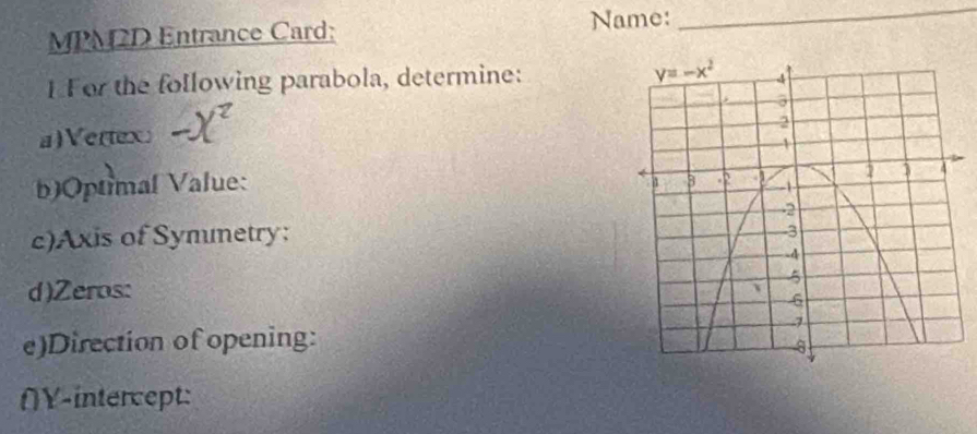 MPM2D Entrance Card: Name:
_
1 For the following parabola, determine: 
a)Vertex
b)Optimal Value:
c)Axis of Symmetry:
d)Zeros: 
e)Direction of opening:
(Y-intercept: