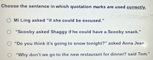 Choose the sentence in which quotation marks are used correctly. 
Mi Ling asked “if she could be excused.” 
“Scooby asked Shaggy if he could have a Scooby snack.” 
“Do you think it's going to snow tonight?” asked Anna Jean. 
“Why don’t we go to the new restaurant for dinner? said Tom.”