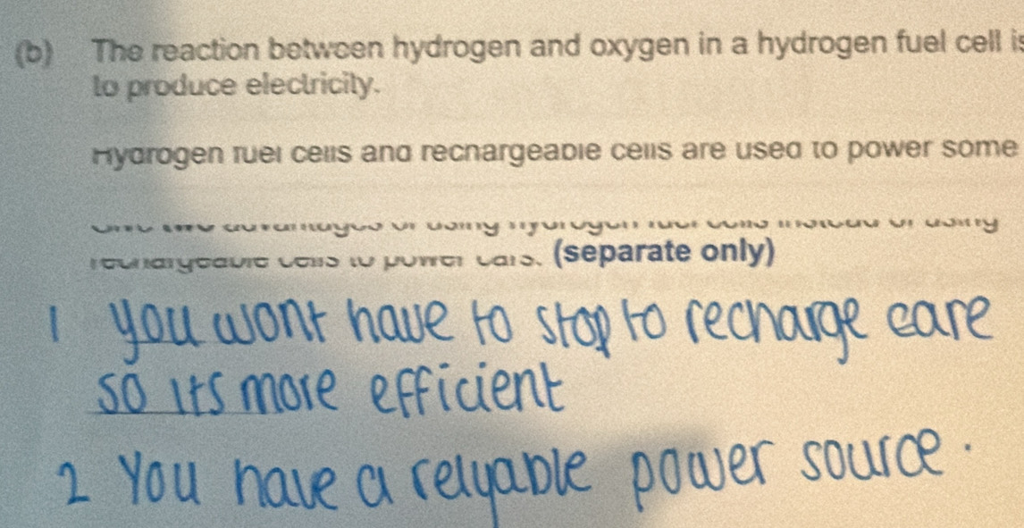 The reaction between hydrogen and oxygen in a hydrogen fuel cell is 
to produce electricity. 
Hydrogen ruei cells and recnargeabie cells are used to power some 
cu ramagc o on co my m a 
recnargeable cells to power cars. (separate only)