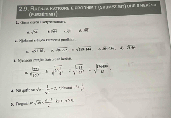 Rrënja katrore e prodhimit (shumëzimit) dhe e herêsit
(PJESETIMiT)
1. Gjeni vlerën e kētyre numrave.
a. sqrt(64) b sqrt[3](64) C. sqrt[3](8) d. sqrt(91)
2. Njehsoni rrënjën katrore të prodhimit.
a. sqrt(91· 16), b. sqrt(9· 225) C. sqrt(289· 144), f. sqrt(64· 169). d) sqrt[3](8· 64)
3. Njehsoni rrënjën katrore të herësit.
a. sqrt(frac 225)169, b. sqrt(20frac 1)4, c. sqrt(7frac 21)25, c. sqrt(frac 176400)81. 
4. Në qoftë se sqrt(a)- 1/sqrt(a) =2 , njehsoni a^2+ 1/a^2 . 
5. Tregoni se sqrt(ab)≤  (a+b)/2  , ku a, b>0.