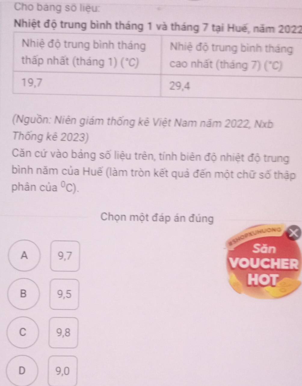 Cho bảng số liệu:
Nhiệt độ trung bình tháng 1 và tháng 7 tại Hu2
(Nguồn: Niên giám thống kê Việt Nam năm 2022, Nxb
Thống kê 2023)
Căn cứ vào bảng số liệu trên, tính biên độ nhiệt độ trung
bình năm của Huế (làm tròn kết quả đến một chữ số thập
phân của^0C).
Chọn một đáp án đúng
BSHOPXUNUONG
A 9,7
Săn
VOUCHER
HOT
B 9,5
C 9,8
D 9,0