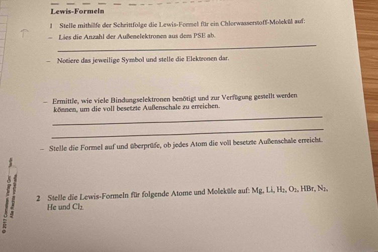 Lewis-Formeln 
l Stelle mithilfe der Schrittfolge die Lewis-Formel für ein Chlorwasserstoff-Molekül auf: 
- Lies die Anzahl der Außenelektronen aus dem PSE ab. 
_ 
Notiere das jeweilige Symbol und stelle die Elektronen dar. 
- Ermittle, wie viele Bindungselektronen benötigt und zur Verfügung gestellt werden 
_ 
können, um die voll besetzte Außenschale zu erreichen. 
_ 
- Stelle die Formel auf und überprüfe, ob jedes Atom die voll besetzte Außenschale erreicht. 
2 Stelle die Lewis-Formeln für folgende Atome und Moleküle auf: Mg, Li, H_2 ,O_2 , HBr, N_2, 
He und Cl_2.