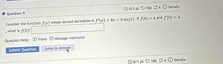 つ100 4 odot Details 
Consider the function f(x) whose second derivative is f''(x)=6x+5sin (x). If f(0)=4 and f'(0)=4
, what is f(2) ? 
Question Help: Video F Message instructor 
Submit Question Jump to Answer 
0/1 pt つ 100 % 4 Details