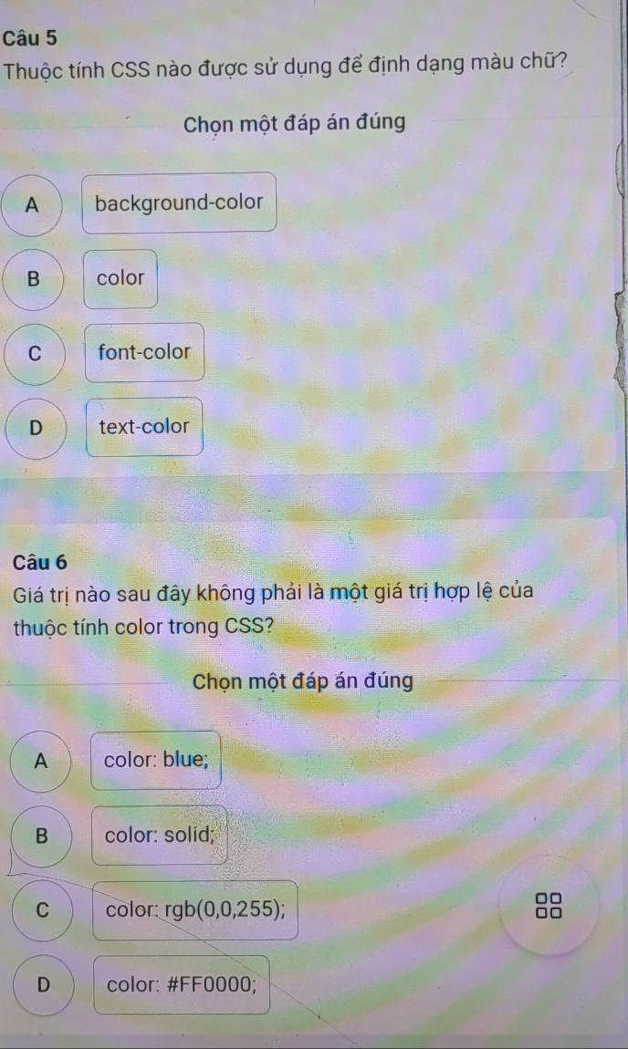 Thuộc tính CSS nào được sử dụng để định dạng màu chữ?
Chọn một đáp án đúng
A background-color
B color
C font-color
D text-color
Câu 6
Giá trị nào sau đây không phải là một giá trị hợp lệ của
thuộc tính color trong CSS?
Chọn một đáp án đúng
A color: blue;
B color: solid;
C color: rgb(0,0,255)
□□
□□
D color: # FF0000;