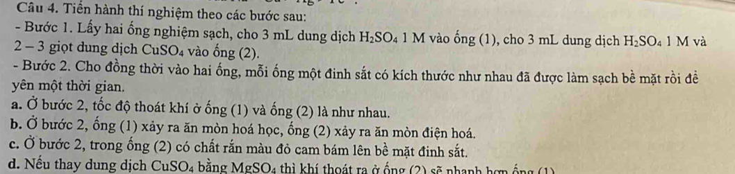 Tiển hành thí nghiệm theo các bước sau: 
- Bước 1. Lấy hai ống nghiệm sạch, cho 3 mL dung dịch H_2SO_41M vào ong(1) ), cho 3 mL dung dịch H_2SO_41M và 
2 - 3 giọt dung dịch CuSO₄ vào ống (2). 
- Bước 2. Cho đồng thời vào hai ống, mỗi ống một đinh sắt có kích thước như nhau đã được làm sạch bề mặt rồi đề 
yên một thời gian. 
a. Ở bước 2, tốc độ thoát khí ở ống (1) và ống (2) là như nhau. 
b. Ở bước 2, ống (1) xảy ra ăn mòn hoá học, ống (2) xảy ra ăn mòn điện hoá. 
c. Ở bước 2, trong ống (2) có chất rắn màu đỏ cam bám lên bề mặt đinh sắt. 
d. Nếu thay dung dịch CuSO4 bằng MgSO4 thì khí thoát ra ở ống (2) sẽ nhanh hợn ống (1)