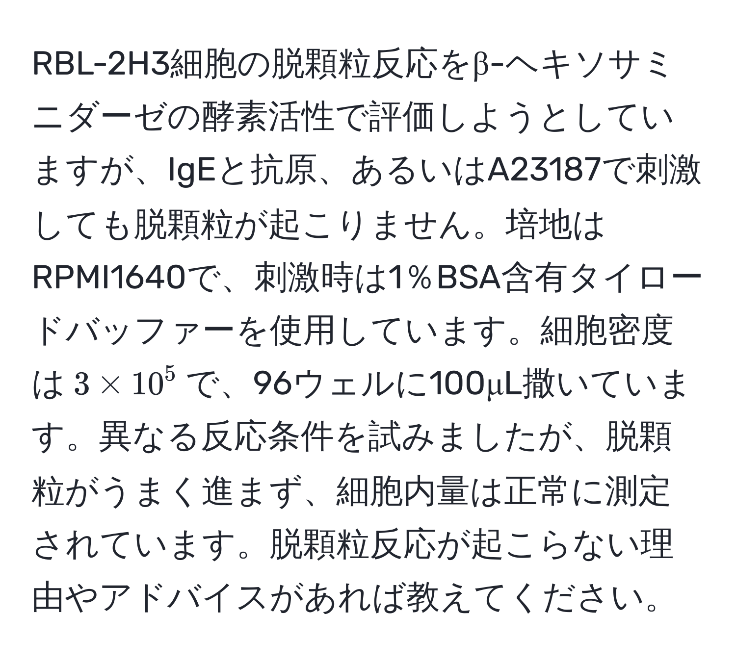 RBL-2H3細胞の脱顆粒反応をβ-ヘキソサミニダーゼの酵素活性で評価しようとしていますが、IgEと抗原、あるいはA23187で刺激しても脱顆粒が起こりません。培地はRPMI1640で、刺激時は1％BSA含有タイロードバッファーを使用しています。細胞密度は$3 * 10^5$で、96ウェルに100μL撒いています。異なる反応条件を試みましたが、脱顆粒がうまく進まず、細胞内量は正常に測定されています。脱顆粒反応が起こらない理由やアドバイスがあれば教えてください。