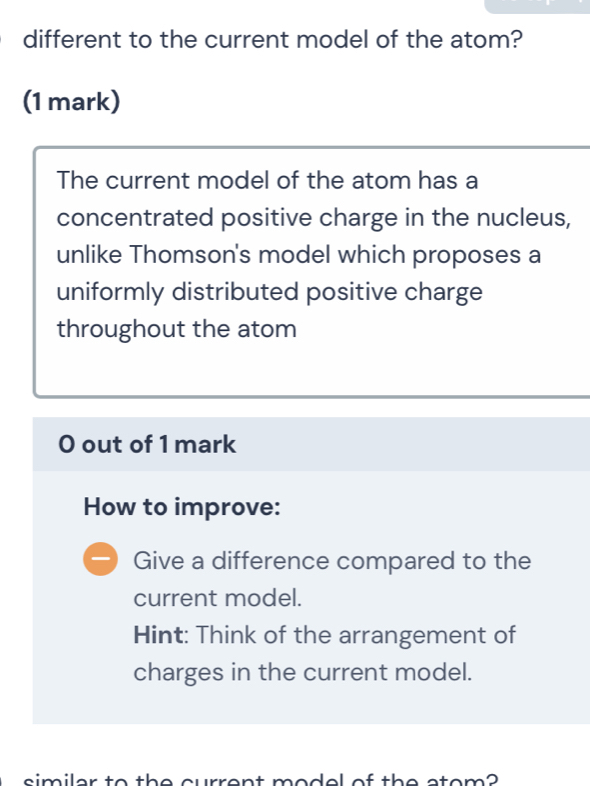 different to the current model of the atom? 
(1 mark) 
The current model of the atom has a 
concentrated positive charge in the nucleus, 
unlike Thomson's model which proposes a 
uniformly distributed positive charge 
throughout the atom 
0 out of 1 mark 
How to improve: 
Give a difference compared to the 
current model. 
Hint: Think of the arrangement of 
charges in the current model. 
similar to the current model of the atom?