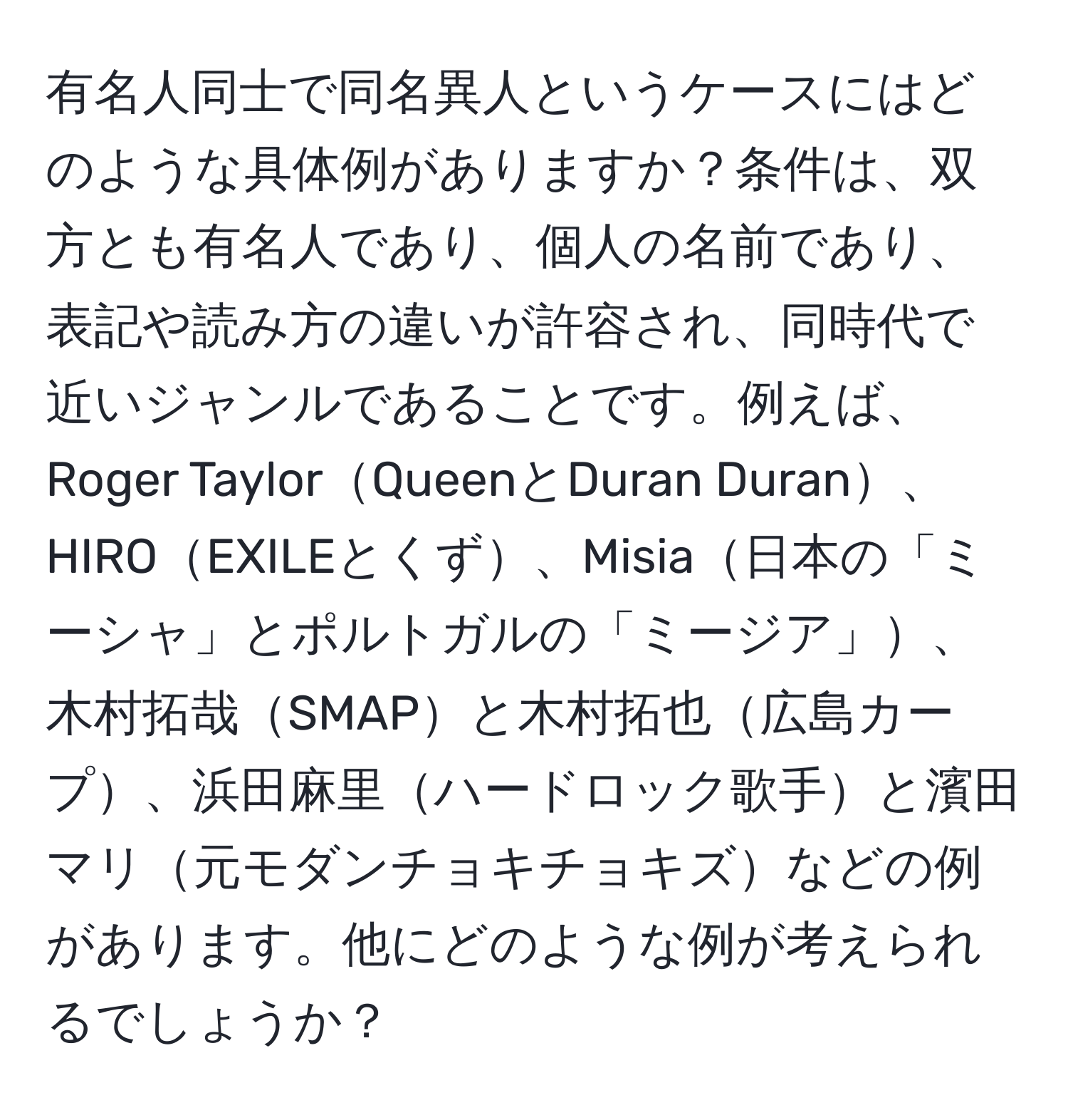 有名人同士で同名異人というケースにはどのような具体例がありますか？条件は、双方とも有名人であり、個人の名前であり、表記や読み方の違いが許容され、同時代で近いジャンルであることです。例えば、Roger TaylorQueenとDuran Duran、HIROEXILEとくず、Misia日本の「ミーシャ」とポルトガルの「ミージア」、木村拓哉SMAPと木村拓也広島カープ、浜田麻里ハードロック歌手と濱田マリ元モダンチョキチョキズなどの例があります。他にどのような例が考えられるでしょうか？