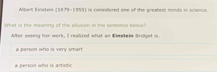 Albert Einstein (1879-1955) is considered one of the greatest minds in science.
What is the meaning of the allusion in the sentence below?
After seeing her work, I realized what an Einstein Bridget is.
a person who is very smart
a person who is artistic