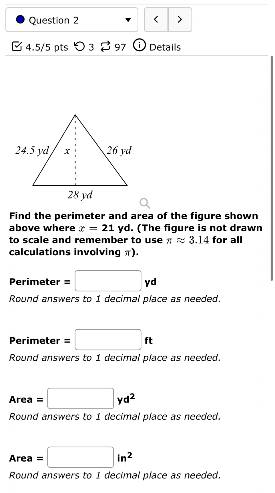 < > 
4.5/5 pts > 3 % 97 (i) Details 
Find the perimeter and area of the figure shown 
above where x=21 yd. (The figure is not drawn 
to scale and remember to use π approx 3.14 for all 
calculations involving π). 
Perimeter =□ yd
Round answers to 1 decimal place as needed. 
Perimeter =□ ft
Round answers to 1 decimal place as needed.
Area=□ yd^2
Round answers to 1 decimal place as needed.
Area =□ in^2
Round answers to 1 decimal place as needed.