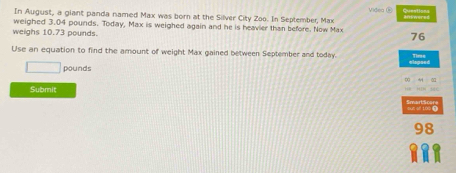 Sueations 
In August, a giant panda named Max was born at the Silver City Zoo. In September, Max 
weighed 3.04 pounds. Today, Max is weighed again and he is heavier than before. Now Max 
weighs 10.73 pounds.
76
Use an equation to find the amount of weight Max gained between September and today. Timse
□ pounds
Submit 
yun s 100 0
98
