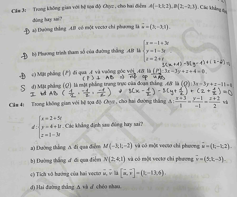 Trong không gian với hệ tọa độ Oxyz , cho hai điểm A(-1;1;2),B(2;-2;3). Các khẳng địn
dúng hay sai?
a) Đường thẳng AB có một vectơ chỉ phương là vector u=(3;-3;1).
b) Phương trình tham số của đường thẳng AB là beginarrayl x=-1+3t y=1-3t z=2+tendarray. .
c) Mặt phẳng (P) đi qua A và vuông góc với AB là (P):3x-3y+z+4=0.
d) Mặt phẳng (Q) là mặt phẳng trung trực của đoạn thắng AB là (Q): 3x-3y+z-11=0
Câu 4: Trong không gian với hệ tọa độ Oxyz , cho hai đường thẳng Δ · : (x+3)/1 = (y-1)/-1 = (z+2)/2  và.
d :beginarrayl x=2+5t y=4+1t z=1-3tendarray.. Các khẳng định sau đúng hay sai?
a) Đường thắng △ a qua điểm M(-3;1;-2) và có một vectơ chi phương vector u=(1;-1;2).
b) Đường thẳng đ đi qua điểm N(2;4;1) và có một vectơ chỉ phương vector v=(5;1;-3).
c) Tích vô hướng của hai vectơ vector u,vector v là [vector u,vector v]=(1;-13;6).
d) Hai đường thắng △ vad chéo nhau.