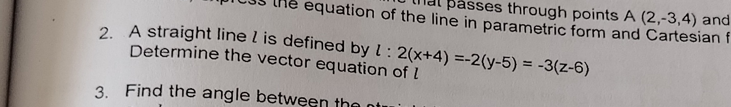 that passes through points A(2,-3,4) and 
os h e equation of the line in parametric form and Cartesian 
2. A straight line l is defined by l:2(x+4)=-2(y-5)=-3(z-6)
Determine the vector equation of l
3. Find the angle between th