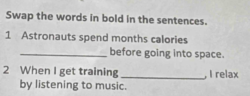 Swap the words in bold in the sentences. 
1 Astronauts spend months calories 
_before going into space. 
2 When I get training_ 
, I relax 
by listening to music.