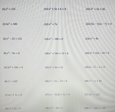 (1) x^2=121 (11) x^2+5x+6=0 (21) x^2=5x+36
(2) 4x^2=400 (12) x^2=7x (22) (5x-3)(x-7)=0
(3) x^2-23=121 (13) x^2-100=0 (23) x^2=8x
(4) x^2-9x=0 (14) x^2+14x+13=0 (24) x^2+10x-24=0
(5) 2x^2+10x=0 (15) x^2=4x+12 (25) 6-x^2-x=0
(6) x^2=625 (16) x^2-5x-14=0 (26) x^2=x+42
(7) 4x^2+3x=0 (17) (x-3)(2x+1)=0 (27) 5x^2=125
8 x^2+2x=0 (18) 2x^2-98=0 [28) x^2-10x=-25