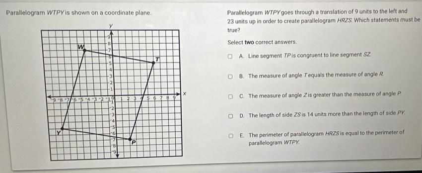 Parallelogram WTPY is shown on a coordinate plane. Parallelogram WTPYgoes through a translation of 9 units to the left and
23 units up in order to create parallelogram HRZS. Which statements must be
true?
Select two correct answers.
A. Line segment TPis congruent to line segment SZ
B. The measure of angle T equals the measure of angle R
C. The measure of angle Zis greater than the measure of angle P.
D. The length of side ZS is 14 units more than the length of side PY
E. The perimeter of parallelogram HRZS is equal to the perimeter of
parallelogram WTPY.