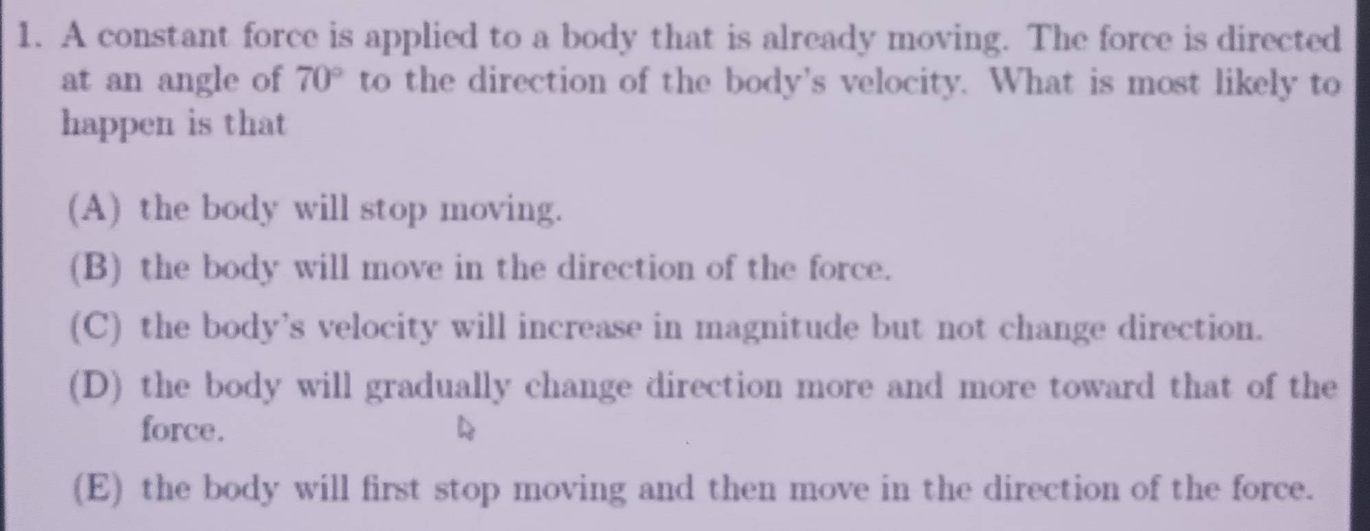 A constant force is applied to a body that is already moving. The force is directed
at an angle of 70° to the direction of the body's velocity. What is most likely to
happen is that
(A) the body will stop moving.
(B) the body will move in the direction of the force.
(C) the body’s velocity will increase in magnitude but not change direction.
(D) the body will gradually change direction more and more toward that of the
force.
(E) the body will first stop moving and then move in the direction of the force.