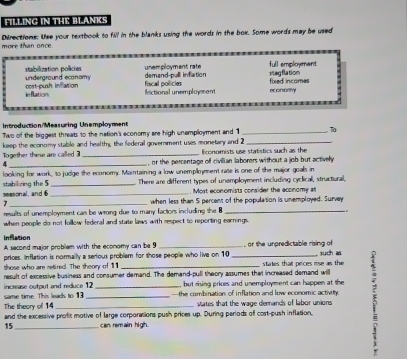 FILLING IN THE BLANKS 
more than once Directions: Use your textbook to fill in the blanks using the words in the box. Some words may be used 
full employment 
undergraund economs tabilization policies demand-pull inflation unemployment rate Vag flation 
inflation cort-push inflation 
frictional unemployment fiscal policies fixed incomes econtrify 
t d ucto n M e a s uring e m pl o s m 
Two of the biggest threats to the nation's economy are high unemployment and 1 _Ta 
Together these are called keep the economy stable and health, the federal government uses monetary and 2 Economists use statistics such as the 
A _, or the percentage of civilian laborers without a job but actively 
looking for work, to judge the economy. Maintaining a low unemplloyment rate is one of the major goals in 
seasonal, and 6 stabilizing the 5 __ There are different types of unemployment including cyclical, structural, 
. Most economists consider the aconomy at 
7 _when less than 5 percent of the population is unemployed. Survey 
results of unemployment can be wrong due to many factors including the B_ 
when people do not follow federal and state laws with respect to reporting earnings 
Inflation 
A second major problem with the economy can be 9 such as 
prices. Inflation is normally a serious problem for those people who live on 10 , or the unpredictable rising of 
those who are setired. The theory of 111
result of excessive business and consumer demand. The demand-pull theory assumes that increased demand will states that prices rise as the 
increase output and reduce 12 but rising prixces and unemployment can happen at the 
The theory of 1:4 same time. This leads to 13 ___—the combination of inflation and low economic activity. 5
states that the wage demands of labor unions 
and the excessive profit motive of large corporations push prices up. During periods of cost-push inflation,
15 can remain high.