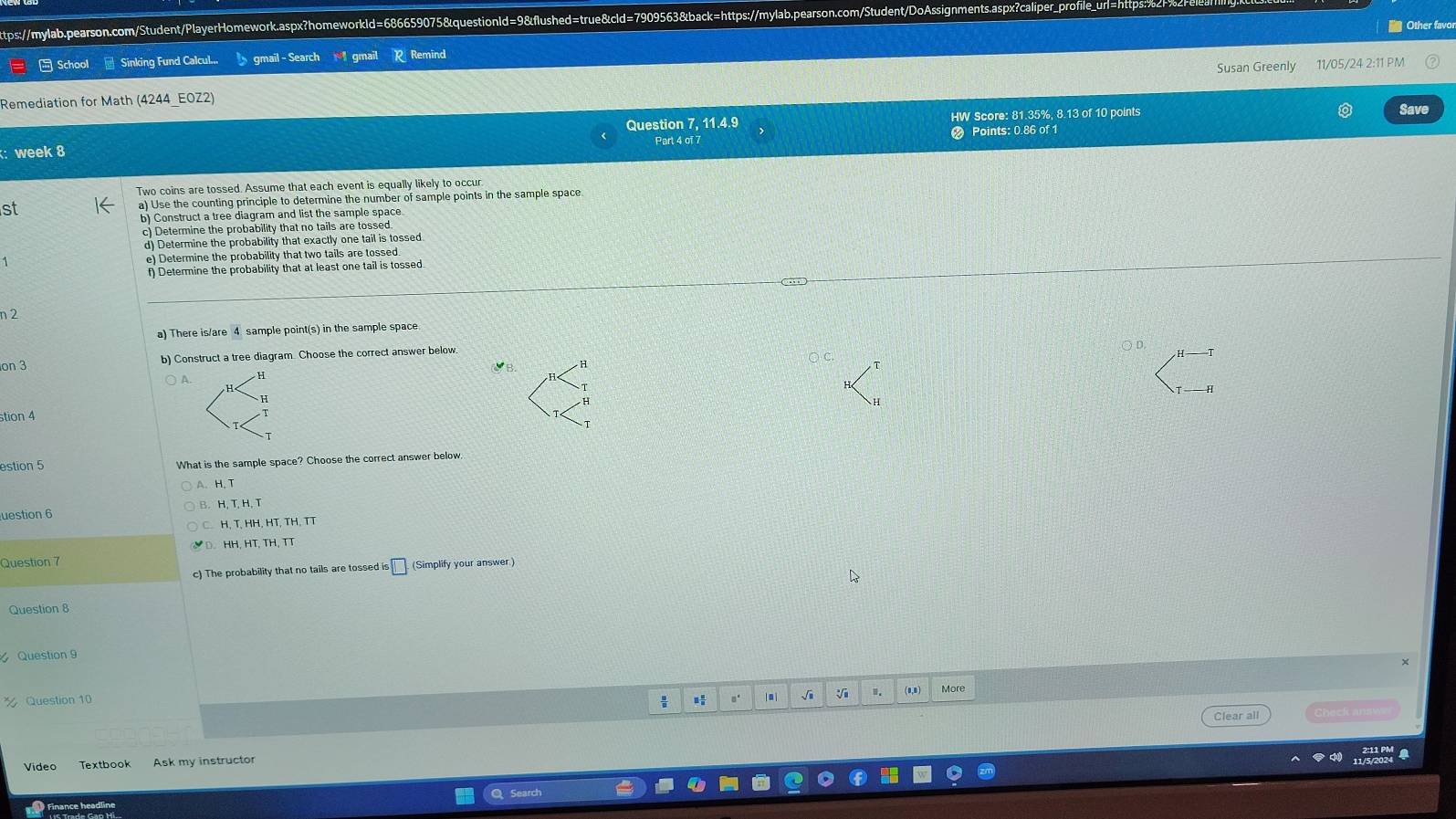 Other favor
School * Sinking Fund Calcul.. gmail - Search gmail Remind
Remediation for Math (4244_E0Z2) Susan Greenly 11/05/24 2:11 PM
Question 7, 11.4.9 HW Score: 81.35%, 8.13 of 10 points Save
: week 8 Part 4 of 7 Points: 0.86 of 1
Two coins are tossed. Assume that each event is equally likely to occur
st a) Use the counting principle to determine the number of sample points in the sample space
b) Construct a tree diagram and list the sample space
c) Determine the probability that no tails are tossed.
d) Determine the probability that exactly one tail is tossed
e) Determine the probability that two tails are tossed
f) Determine the probability that at least one tail is tossed.
2
a) There is/are 4 sample point(s) in the sample space
on 3 b) Construct a tree diagram. Choose the correct answer below
a
A.
H
H
stion 4
T
estion 5 What is the sample space? Choose the correct answer below
A. H、 T
uestion 6
H, T, HH, HT, TH, TT
HH. HT, TH, TT
Question 7
c) The probability that no tails are tossed is □ (Simplify your answer )
Question 8
Question 
Question 10 。' l aì √i . (1,B) More
Clear all Sheck ans
Video Textbook Ask my instructor
Finance headline