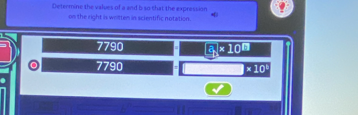 Determine the values of a and b so that the expression 
on the right is written in scientific notation.
7790 = 3* 10^(□)
7790 = □ * 10^b