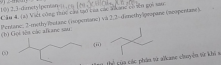 2, 3 -dimetylpentan 
Câu 4. (a) Viết công thức cầu tạo của các alkane có tên gọi sau: 
Pentane; 2 -methylbutane (isopentane) và 2,2 ~dimethylpropane (neopentane). 
(b) Gọi tên các alkane sau: 
(ii) 
(i) 
T thể của các phân tử alkane chuyền từ khí s