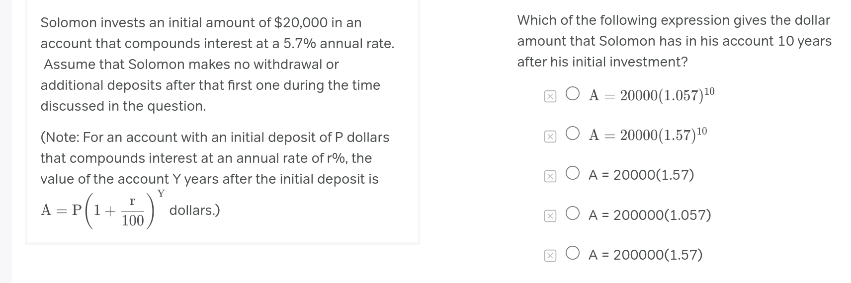 Solomon invests an initial amount of $20,000 in an Which of the following expression gives the dollar
account that compounds interest at a 5.7% annual rate. amount that Solomon has in his account 10 years
Assume that Solomon makes no withdrawal or after his initial investment?
additional deposits after that first one during the time
A=20000(1.057)^10
discussed in the question.
(Note: For an account with an initial deposit of P dollars
A=20000(1.57)^10
that compounds interest at an annual rate of r%, the
value of the account Y years after the initial deposit is
A=20000(1.57)
A=P(1+ r/100 )^Y dollars.)
A=200000(1.057)
A=200000(1.57)