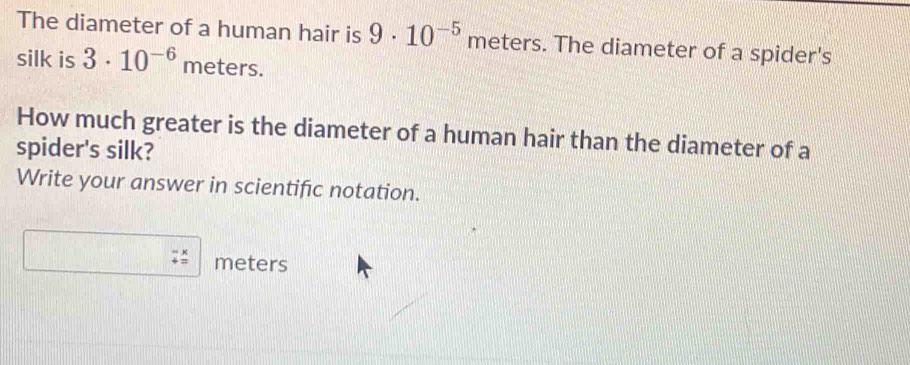 The diameter of a human hair is 9· 10^(-5) meters. The diameter of a spider's 
silk is 3· 10^(-6) n nete rs. 
How much greater is the diameter of a human hair than the diameter of a 
spider's silk? 
Write your answer in scientific notation.
meters