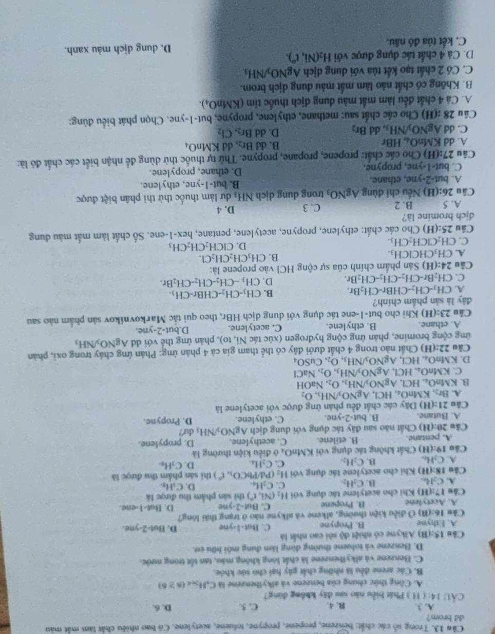 Trong số các chất: benzene, propene, propyne, toluene, acetylene. Cô bao nhiều chất làm mắt màu
dd brom?
A. 3 B. 4. C. 5. D. 6.
CÂU 14: ( H ) Phát biểu não sau đây không dùng?
A. Công thức chung của benzene và alkylbenzene là C,H_3n∠ (n≥ 6)
B. Các arene đều là những chất gây hại cho sức khóe.
C. Benzene và alkyibenzene là chất lòng không máu, tan tốt trong nước.
D. Benzene và toluene thường dùng làm dung môi hữu cơ.
Câu l 15:(B) *  Alkyne có nhiệt độ sôi cao nhất là
A. Ethyne B. Propyne C. But-1-yne D. But-2-yne.
Câu 16:(8) *  Ở điều kiện thường, alkene và alkyne nào ở trạng thái lóng?
A. Acetylene B. Propene C. But 2 e D. But-1-ene.
Câu 17:(11) Khi cho acetylene tác dụng với H_2(Ni,r') thi sản phẩm thu được là
A. C_2H_6 B. C_2H_2 C. C_2H_4 D. C_1H_8.
Câu 18:(11) Khi cho acetylene tác đụng với H_2 (Pd/PbCO_1,t^(wedge)) thi sán phẩm thu được là
A. C_2H_6 B. C_2H_2. C. C_2H_4. D. C_3H_3.
Câu 19:(H) Chất không tác dụng với KMnO₄ ở điều kiện thường là
A. pentane. B. etilene. C. acethylene. D. propylene.
Câu 20:(H) Chất nào sau đãy tác dụng với dung dịch AgNO_3/NH_3 du?
A. Butane. B. but-2-yne. C. ethylene. D. Propyne.
Câu 21:(H) Dây các chất đều phản ứng được với acetylene là
A. Br_2,KMnO_4,HCl,AgNO_3/NH_3,O_2
B. K MnO_4,HCl,AgNO_3/NH_3,O_2. NaOH
C. KMnO_4,HCl,AgNO_3/NH_3,O_2,NaCl
D. KMnO_4,HCl,AgNO_3/NH_3,O_2,CuSO_4
Câu 22:(H) Chất nào trong 4 chất dưới đây có thể tham gia cả 4 phản ứng: Phản ứng chảy trong oxi, phản
ứng cộng bromine, phản ứng cộng hydrogen (xúc tác Ni, to), phản ứng thể với d AgNO_3/NH_3
A. cthane. B. ethylene. C. acetylene. D.but-2-yne.
Câu 23:( (H) Khi cho but-1-ene tác dụng với dung dịch HBr, theo qui tắc Markovnikov sản phẩm nào sau
đây là sản phẩm chính?
A. CH_3-CH_2-CHBr-CH_2Br.
B. CH_3-CH_2-CHBr-CH_3.
C. CH_2Br-CH_2-CH_2-CH_2Br.
D. CH_3-CH_2-CH_2-CH_2Br.
Câu 24:(H) Sản phẩm chính của sự cộng HCl vào propene là:
A. CH_3CHClCH_3. B. CH_3CH_2CH_2Cl.
C. CH_2ClCH_2CH_3.
D. CICH_2CH_2CH_3
Câu 25:(H) Cho các chất: ethylene, propyne, acetylene, pentane, hex-1-ene. Số chất làm mắt màu dung
dịch bromine là?
A. 5 B. 2 C. 3 D. 4
Câu 26:(H) Nếu chỉ dùng AgNO_3 trong dung dịch NH_3 dư làm thuốc thử thì phân biệt được
A. but-2-yne , ethane. B. but-1-yne, ethylene.
C. but-1-yne , propyne. D. ethane, propylene.
Câu 27:(H) Cho các chất: propene, propane, propyne. Thứ tự thuốc thử dùng để nhận biết các chất đó là:
A. 10 KMnO_4,HBr B. dd Br_2, dd KMnO_4
C. overline circ . AgNO_3/NH_3 , dd Br_2 D. dd Br_2,Cl_2
Câu 28:(H) Cho các chất sau: methane, ethylene, propyne, but-1-yne. Chọn phát biểu đúng:
A. Cá 4 chất đều làm mắt màu dung dịch thuốc tim (KMnO_4).
B. Không có chất nào làm mắt màu dung dịch brom.
C. Có 2 chất tạo kết tủa với dung dịch AgNO_3/NH_3.
D. Cả 4 chất tác dụng được với H_2(Ni,t°).
C. kết tủa đô nâu. D. dung dịch màu xanh.