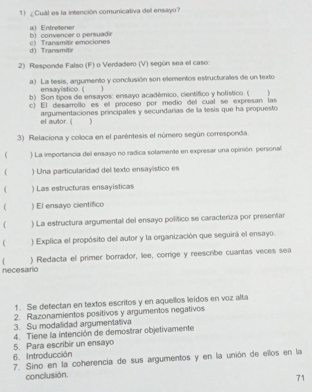 ¿Cuál es la intención comunicativa del ensayo?
a) Entretener
b) convencer o persuadir
c) Transmitir emociones
d) Transmitir
2) Responde Falso (F) o Verdadero (V) según sea el caso:
a) La tesis, argumento y conclusión son elementos estructurales de un texto
ensayistico. ( )
b) Son tipos de ensayos: ensayo académico, científico y holístico. ( )
c) El desarrollo es el proceso por medio del cual se expresan las
argumentaciones principales y secundarias de la tesis que ha propuesto
el autor. ( )
3) Relaciona y coloca en el paréntesis el número según corresponda.
( ) La importancia del ensayo no radica solamente en expresar una opinión personal
( ) Una particularidad del texto ensayístico es
( ) Las estructuras ensayísticas
( ) El ensayo científico
( ) La estructura argumental del ensayo político se caracteriza por presentar
( ) Explica el propósito del autor y la organización que seguirá el ensayo.
( ) Redacta el primer borrador, lee, corrige y reescribe cuantas veces sea
necesario
1. Se detectan en textos escritos y en aquellos leídos en voz alta
2. Razonamientos positivos y argumentos negativos
3. Su modalidad argumentativa
4. Tiene la intención de demostrar objetivamente
5. Para escribir un ensayo
6. Introducción
7. Sino en la coherencia de sus argumentos y en la unión de ellos en la
conclusión.
71