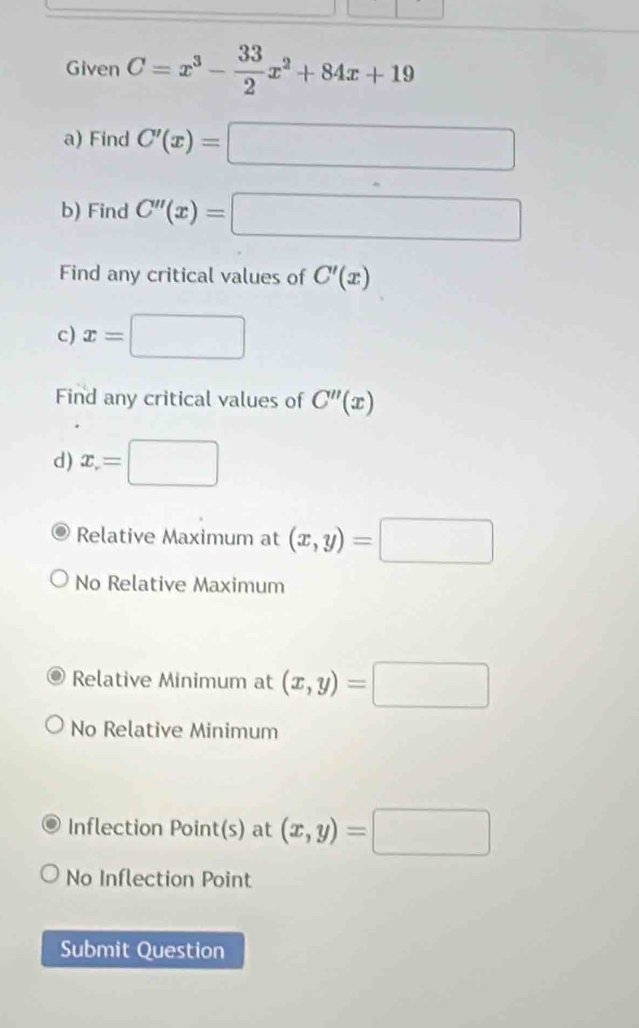 Given C=x^3- 33/2 x^2+84x+19
a) Find C'(x)=□
b) Find C''(x)=□
Find any critical values of C'(x)
c) x= □  
Find any critical values of C''(x)
d) x= □
Relative Maximum at (x,y)=□
No Relative Maximum
Relative Minimum at (x,y)=□
No Relative Minimum
Inflection Point(s) at (x,y)=□
No Inflection Point
Submit Question