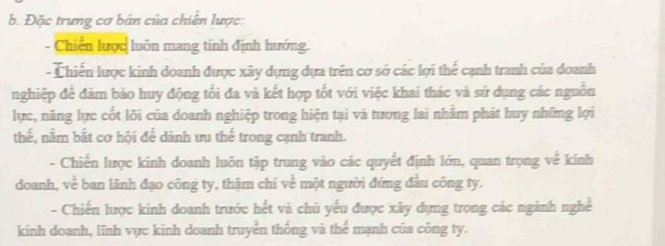 Đặc trưng cơ bản của chiến lược: 
- Chiến lược luôn mang tính định hướng. 
- Chiến lược kinh doanh được xây dựng dựa trên cơ sở các lợi thế cạnh tranh của doanh 
nghiệp đề đảm bảo huy động tổi đa và kết hợp tốt với việc khai thác và sứ dụng các nguồn 
lực, năng lực cốt lõi của doanh nghiệp trong hiện tại và tương lai nhằm phát huy những lợi 
thế, nằm bắt cơ hội để dành ưu thế trong cạnh tranh. 
- Chiến lược kinh doanh luôn tập trung vào các quyết định lớn, quan trọng về kính 
doanh, về ban lãnh đạo công ty, thậm chí về một người đứng đầu công ty. 
- Chiến lược kinh doanh trước hết và chú yếu được xây dựng trong các ngành nghề 
kinh doanh, lĩnh vực kinh doanh truyền thống và thể mạnh của công ty.