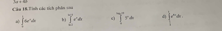 3a+4b
Câu 18.Tính các tích phân sau 
a) ∈tlimits _0^(16e^x)dx b) ∈tlimits _(ln 2)^(ln 11)e^xdx c) ∈tlimits _0^((log _5)19)5^xdx d) ∈tlimits _ 1/4 ^1e^(4x)dx.