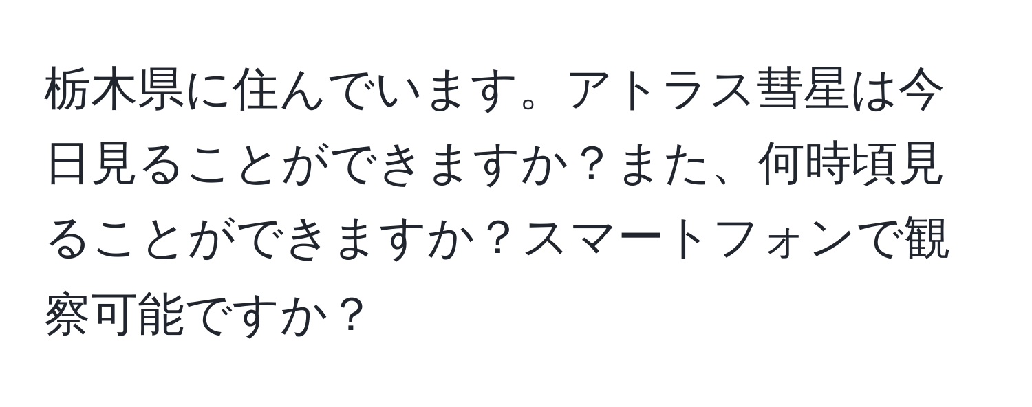 栃木県に住んでいます。アトラス彗星は今日見ることができますか？また、何時頃見ることができますか？スマートフォンで観察可能ですか？