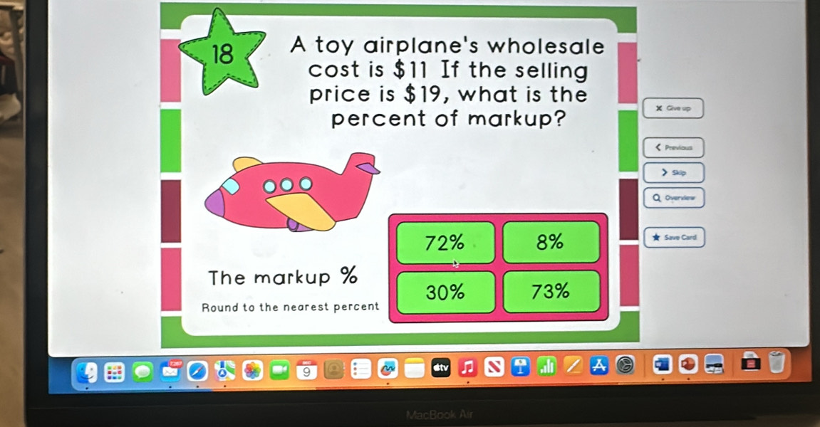 A toy airplane's wholesale
cost is $11 If the selling
price is $19, what is the
percent of markup?
X Give up
< Previous
> Skip
QOverview
72% 8% ★ Save Card
The markup % 30% 73%
Round to the nearest percent
MacBook Air